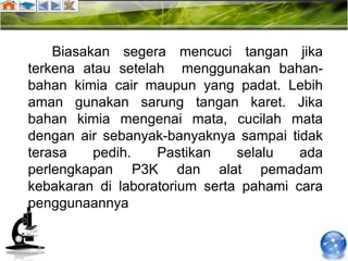Biasakan segera mencuci tangan jika
terkena atau setelah menggunakan bahan-
bahan kimia cair maupun yang padat. Lebih
aman gunakan sarung tangan karet. Jika
bahan kimia mengenai mata, cucilah mata
dengan air sebanyak-banyaknya sampai tidak
terasa    pedih.   Pastikan    selalu   ada
perlengkapan P3K dan alat pemadam
kebakaran di laboratorium serta pahami cara
penggunaannya
 