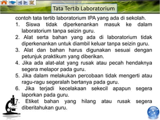 Tata Tertib Laboratorium
contoh tata tertib laboratorium IPA yang ada di sekolah.
1. Siswa tidak diperkenankan masuk ke dalam
   laboratorium tanpa seizin guru.
2. Alat serta bahan yang ada di laboratorium tidak
   diperkenankan untuk diambil keluar tanpa seizin guru.
3. Alat dan bahan harus digunakan sesuai dengan
   petunjuk praktikum yang diberikan.
4. Jika ada alat-alat yang rusak atau pecah hendaknya
   segera melapor pada guru.
5. Jika dalam melakukan percobaan tidak mengerti atau
   ragu-ragu segeralah bertanya pada guru.
6. Jika terjadi kecelakaan sekecil apapun segera
   laporkan pada guru.
7. Etiket bahan yang hilang atau rusak segera
   diberitahukan guru.
 