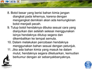 8. Botol besar yang berisi bahan kimia jangan
    diangkat pada lehernya, karena dengan
    mengangkat demikian akan ada kemungkinan
    botol menjadi pecah.
9. Tutup botol hendaknya dibuka sesuai cara yang
    dianjurkan dan setelah selesai menggunakan
    isinya hendaknya ditutup segera dan
    dikembalikan ke tempat semula.
10. Dalam melakukan percobaan hendaknya
    menggunakan bahan sesuai dengan petunjuk.
11. Jika ada bahan kimia yang masuk ke dalam
    mulut, hendaknya segera dikeluarkan, kemudian
    berkumur dengan air sebanyakbanyaknya.
 