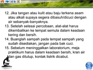 12. Jika tangan atau kulit atau baju terkena asam
  atau alkali supaya segera dibasuh/dicuci dengan
  air sebanyak-banyaknya.
13. Setelah selesai percobaan, alat-alat harus
  dikembalikan ke tempat semula dalam keadaan
  kering dan bersih.
14. Buanglah sampah pada tempat sampah yang
  sudah disediakan, jangan pada bak cuci.
15. Sebelum meninggalkan laboratorium, meja
  praktikum harus dalam keadaan bersih, kran air
  dan gas ditutup, kontak listrik dicabut.
 