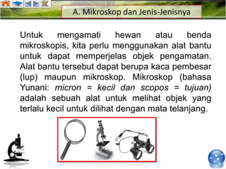 A. Mikroskop dan Jenis-Jenisnya

Untuk     mengamati         hewan   atau     benda
mikroskopis, kita perlu menggunakan alat bantu
untuk dapat memperjelas objek pengamatan.
Alat bantu tersebut dapat berupa kaca pembesar
(lup) maupun mikroskop. Mikroskop (bahasa
Yunani: micron = kecil dan scopos = tujuan)
adalah sebuah alat untuk melihat objek yang
terlalu kecil untuk dilihat dengan mata telanjang.
 