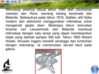Mikroskop awalnya dibuat tahun 1590 oleh Zaccharias
Janssen dan Hans, seorang tukang kacamata dari
Belanda. Selanjutnya pada tahun 1610, Galileo, ahli fisika
modern dan astronomi menggunakan mikroskop untuk
mengamati gejala alam. Beberapa tahun kemudian
Antonie van Leuwenhoek dari Belanda membuat
mikroskop dengan satu lensa yang dapat membesarkan
objek yang diamati sampai 300 kali. Tahun 1663 Robert
Hooke, ilmuwan Inggris meneliti serangga dan tumbuhan
dengan mikroskop. Ia menemukan sel-sel kecil pada
gabus.
 