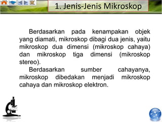 1. Jenis-Jenis Mikroskop

    Berdasarkan pada kenampakan objek
yang diamati, mikroskop dibagi dua jenis, yaitu
mikroskop dua dimensi (mikroskop cahaya)
dan mikroskop tiga dimensi (mikroskop
stereo).
    Berdasarkan      sumber       cahayanya,
mikroskop dibedakan menjadi mikroskop
cahaya dan mikroskop elektron.
 