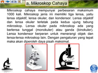 a. Mikroskop Cahaya
Mikroskop cahaya mempunyai perbesaran maksimum
1000 kali. Mikroskop jenis ini memiliki tiga lensa, yaitu
lensa objektif, lensa okuler, dan kondensor. Lensa objektif
dan lensa okuler terletak pada kedua ujung tabung
mikroskop. Lensa okuler pada mikroskop ada yang
berlensa tunggal (monokuler) atau ganda (binokuler).
Lensa kondensor berperan untuk menerangi objek dan
lensa-lensa mikroskop lain. Dengan pengaturan yang tepat
maka akan diperoleh daya pisah maksimal.
 