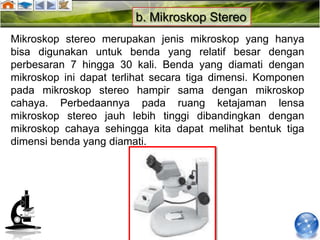 b. Mikroskop Stereo
Mikroskop stereo merupakan jenis mikroskop yang hanya
bisa digunakan untuk benda yang relatif besar dengan
perbesaran 7 hingga 30 kali. Benda yang diamati dengan
mikroskop ini dapat terlihat secara tiga dimensi. Komponen
pada mikroskop stereo hampir sama dengan mikroskop
cahaya. Perbedaannya pada ruang ketajaman lensa
mikroskop stereo jauh lebih tinggi dibandingkan dengan
mikroskop cahaya sehingga kita dapat melihat bentuk tiga
dimensi benda yang diamati.
 