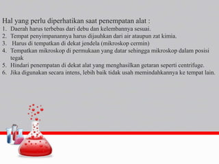 Hal yang perlu diperhatikan saat penempatan alat :
1. Daerah harus terbebas dari debu dan kelembannya sesuai.
2. Tempat penyimpanannya harus dijauhkan dari air ataupun zat kimia.
3. Harus di tempatkan di dekat jendela (mikroskop cermin)
4. Tempatkan mikroskop di permukaan yang datar sehingga mikroskop dalam posisi
tegak
5. Hindari penempatan di dekat alat yang menghasilkan getaran seperti centrifuge.
6. Jika digunakan secara intens, lebih baik tidak usah memindahkannya ke tempat lain.
 