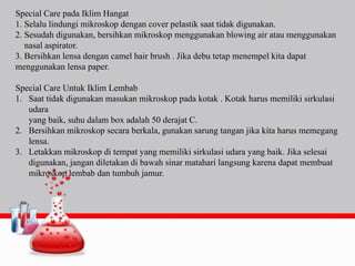 Special Care pada Iklim Hangat
1. Selalu lindungi mikroskop dengan cover pelastik saat tidak digunakan.
2. Sesudah digunakan, bersihkan mikroskop menggunakan blowing air atau menggunakan
nasal aspirator.
3. Bersihkan lensa dengan camel hair brush . Jika debu tetap menempel kita dapat
menggunakan lensa paper.
Special Care Untuk Iklim Lembab
1. Saat tidak digunakan masukan mikroskop pada kotak . Kotak harus memiliki sirkulasi
udara
yang baik, suhu dalam box adalah 50 derajat C.
2. Bersihkan mikroskop secara berkala, gunakan sarung tangan jika kita harus memegang
lensa.
3. Letakkan mikroskop di tempat yang memiliki sirkulasi udara yang baik. Jika selesai
digunakan, jangan diletakan di bawah sinar matahari langsung karena dapat membuat
mikroskop lembab dan tumbuh jamur.
 