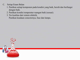 C. Setiap Enam Bulan
1. Pastikan setiap komponen pada kondisi yang baik, bersih dan berfungsi
dengan baik.
2. Pastikan kondisi temperatur ruangan baik (sesuai).
3. Tes kualitas dari sistem elektrik.
Pastikan keadaan conectornya, fuse dan lampu.
 