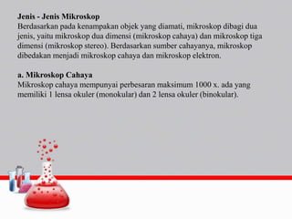Jenis - Jenis Mikroskop
Berdasarkan pada kenampakan objek yang diamati, mikroskop dibagi dua
jenis, yaitu mikroskop dua dimensi (mikroskop cahaya) dan mikroskop tiga
dimensi (mikroskop stereo). Berdasarkan sumber cahayanya, mikroskop
dibedakan menjadi mikroskop cahaya dan mikroskop elektron.
a. Mikroskop Cahaya
Mikroskop cahaya mempunyai perbesaran maksimum 1000 x. ada yang
memiliki 1 lensa okuler (monokular) dan 2 lensa okuler (binokular).
 