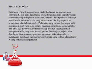 SIFAT BAYANGAN
Baik lensa objektif maupun lensa okuler keduanya merupakan lensa
cembung. Secara garis besar lensa objektif menghasilkan suatu bayangan
sementara yang mempunyai sifat semu, terbalik, dan diperbesar terhadap
posisi benda mula-mula, lalu yang menentukan sifat bayangan akhir
selanjutnya adalah lensa okuler. Pada mikroskop cahaya, bayangan akhir
mempunyai sifat yang sama seperti bayangan sementara, semu, terbalik,
dan lebih lagi diperbesar. Pada mikroskop elektron bayangan akhir
mempunyai sifat yang sama seperti gambar benda nyata, sejajar, dan
diperbesar. Jika seseorang yang menggunakan mikroskop cahaya
meletakkan huruf A di bawah mikroskop, maka yang ia lihat adalah huruf
A yang terbalik dan diperbesar.
 