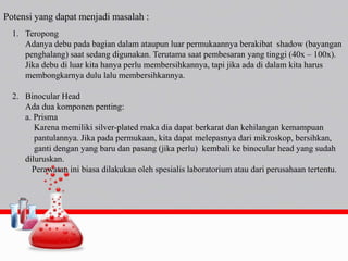Potensi yang dapat menjadi masalah :
1. Teropong
Adanya debu pada bagian dalam ataupun luar permukaannya berakibat shadow (bayangan
penghalang) saat sedang digunakan. Terutama saat pembesaran yang tinggi (40x – 100x).
Jika debu di luar kita hanya perlu membersihkannya, tapi jika ada di dalam kita harus
membongkarnya dulu lalu membersihkannya.
2. Binocular Head
Ada dua komponen penting:
a. Prisma
Karena memiliki silver-plated maka dia dapat berkarat dan kehilangan kemampuan
pantulannya. Jika pada permukaan, kita dapat melepasnya dari mikroskop, bersihkan,
ganti dengan yang baru dan pasang (jika perlu) kembali ke binocular head yang sudah
diluruskan.
Perawatan ini biasa dilakukan oleh spesialis laboratorium atau dari perusahaan tertentu.
 