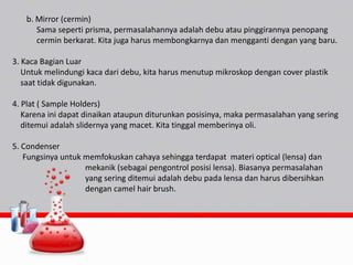 b. Mirror (cermin)
Sama seperti prisma, permasalahannya adalah debu atau pinggirannya penopang
cermin berkarat. Kita juga harus membongkarnya dan mengganti dengan yang baru.
3. Kaca Bagian Luar
Untuk melindungi kaca dari debu, kita harus menutup mikroskop dengan cover plastik
saat tidak digunakan.
4. Plat ( Sample Holders)
Karena ini dapat dinaikan ataupun diturunkan posisinya, maka permasalahan yang sering
ditemui adalah slidernya yang macet. Kita tinggal memberinya oli.
5. Condenser
Fungsinya untuk memfokuskan cahaya sehingga terdapat materi optical (lensa) dan
mekanik (sebagai pengontrol posisi lensa). Biasanya permasalahan
yang sering ditemui adalah debu pada lensa dan harus dibersihkan
dengan camel hair brush.
 