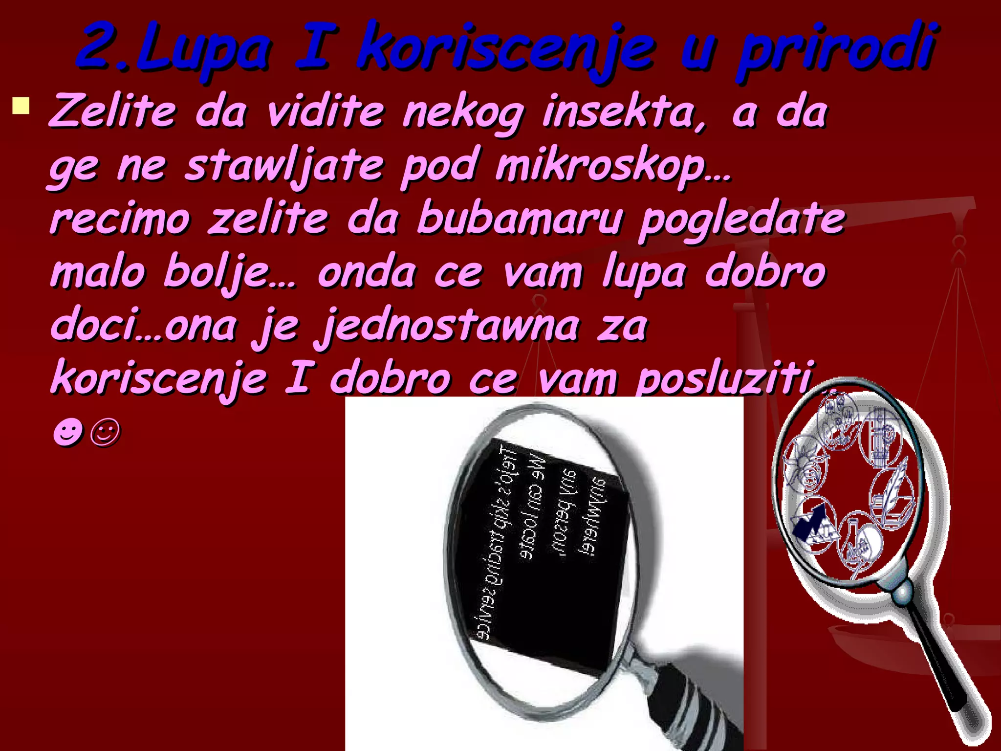 2.Lupa I koriscenje u prirodi2.Lupa I koriscenje u prirodi
 Zelite da vidite nekog insekta, a daZelite da vidite nekog insekta, a da
ge ne stawljate pod mikroskop…ge ne stawljate pod mikroskop…
recimo zelite da bubamaru pogledaterecimo zelite da bubamaru pogledate
malo bolje… onda ce vam lupa dobromalo bolje… onda ce vam lupa dobro
doci…ona je jednostawna zadoci…ona je jednostawna za
koriscenje I dobro ce vam posluziti…koriscenje I dobro ce vam posluziti…
☻☺☻☺
 