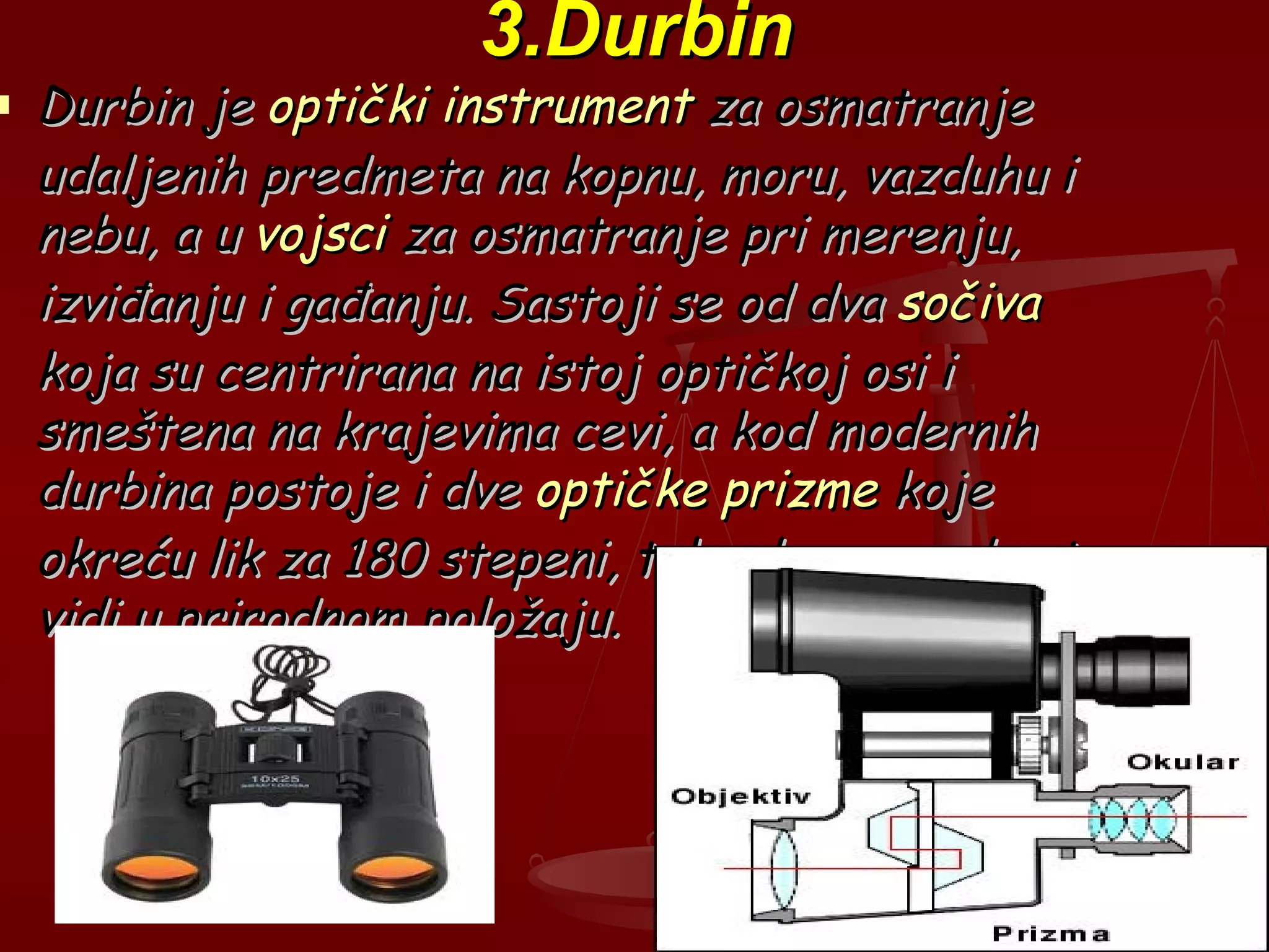 3.Durbin3.Durbin
 Durbin jeDurbin je optički instrumentoptički instrument za osmatranjeza osmatranje
udaljenih predmeta na kopnu, moru, vazduhu iudaljenih predmeta na kopnu, moru, vazduhu i
nebu, a unebu, a u vojscivojsci za osmatranje pri merenju,za osmatranje pri merenju,
izviđanju i gađanju. Sastoji se od dvaizviđanju i gađanju. Sastoji se od dva sočivasočiva
koja su centrirana na istoj optičkoj osi ikoja su centrirana na istoj optičkoj osi i
smeštena na krajevima cevi, a kod modernihsmeštena na krajevima cevi, a kod modernih
durbina postoje i dvedurbina postoje i dve optičke prizmeoptičke prizme kojekoje
okreću lik za 180 stepeni, tako da se predmetokreću lik za 180 stepeni, tako da se predmet
vidi u prirodnom položaju.vidi u prirodnom položaju.
 