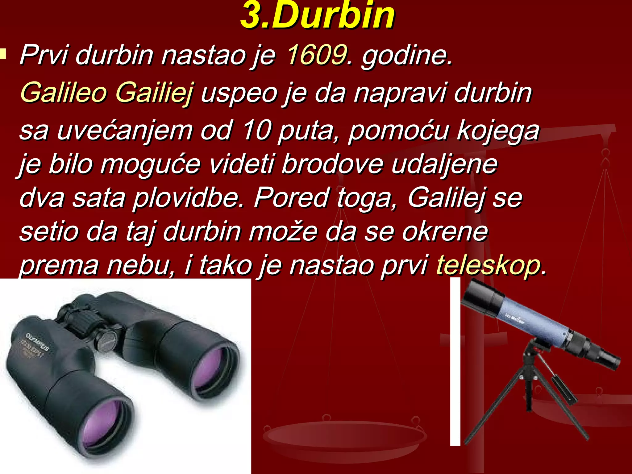 3.Durbin3.Durbin
 Prvi durbin nastao jePrvi durbin nastao je 16091609. godine.. godine.
Galileo GailiejGalileo Gailiej uspeo je da napravi durbinuspeo je da napravi durbin
sa uvećanjem od 10 puta, pomoću kojegasa uvećanjem od 10 puta, pomoću kojega
je bilo moguće videti brodove udaljeneje bilo moguće videti brodove udaljene
dva sata plovidbe. Pored toga, Galilej sedva sata plovidbe. Pored toga, Galilej se
setio da taj durbin može da se okrenesetio da taj durbin može da se okrene
prema nebu, i tako je nastao prviprema nebu, i tako je nastao prvi teleskopteleskop..
 