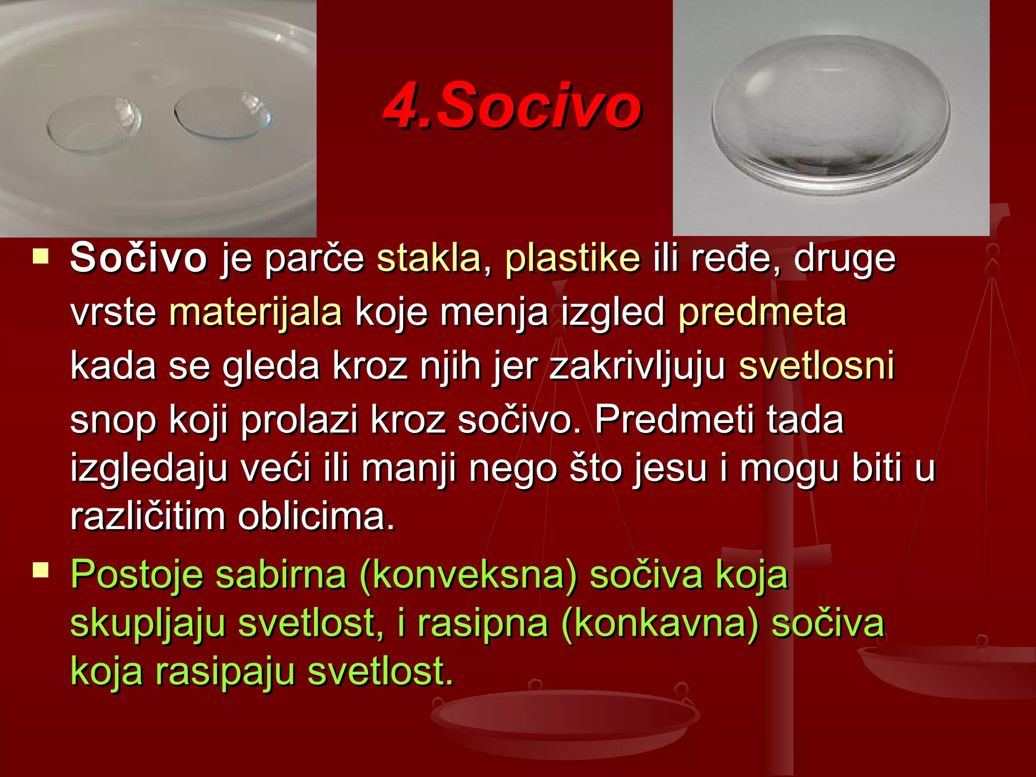 4.Socivo4.Socivo
 SočivoSočivo je parčeje parče staklastakla,, plastikeplastike ili ređe, drugeili ređe, druge
vrstevrste materijalamaterijala koje menja izgledkoje menja izgled predmetapredmeta
kada se gleda kroz njih jer zakrivljujukada se gleda kroz njih jer zakrivljuju svetlosnisvetlosni
snop koji prolazi kroz sočivo. Predmeti tadasnop koji prolazi kroz sočivo. Predmeti tada
izgledaju veći ili manji nego što jesu i mogu biti uizgledaju veći ili manji nego što jesu i mogu biti u
različitim oblicima.različitim oblicima.
 Postoje sabirna (konveksna) sočiva kojaPostoje sabirna (konveksna) sočiva koja
skupljaju svetlost, i rasipna (konkavna) sočivaskupljaju svetlost, i rasipna (konkavna) sočiva
koja rasipaju svetlost.koja rasipaju svetlost.
 