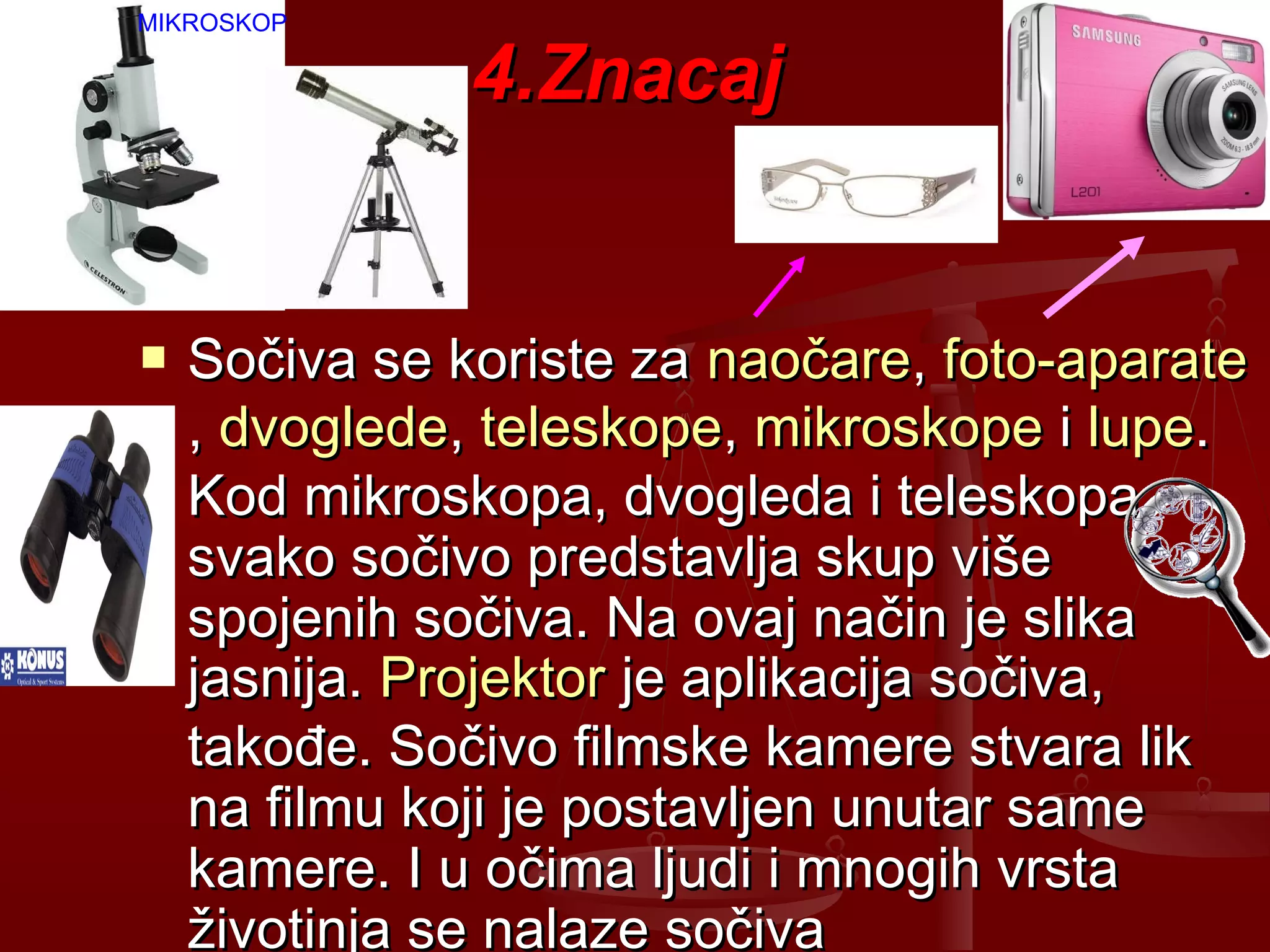 4.Znacaj4.Znacaj
 Sočiva se koriste zaSočiva se koriste za naočarenaočare,, foto-aparatefoto-aparate
,, dvoglededvoglede,, teleskopeteleskope,, mikroskopemikroskope ii lupelupe..
Kod mikroskopa, dvogleda i teleskopaKod mikroskopa, dvogleda i teleskopa
svako sočivo predstavlja skup višesvako sočivo predstavlja skup više
spojenih sočiva. Na ovaj način je slikaspojenih sočiva. Na ovaj način je slika
jasnija.jasnija. ProjektorProjektor je aplikacija sočiva,je aplikacija sočiva,
takođe. Sočivo filmske kamere stvara liktakođe. Sočivo filmske kamere stvara lik
na filmu koji je postavljen unutar samena filmu koji je postavljen unutar same
kamere. I u očima ljudi i mnogih vrstakamere. I u očima ljudi i mnogih vrsta
životinja se nalaze sočivaživotinja se nalaze sočiva
MIKROSKOP
 