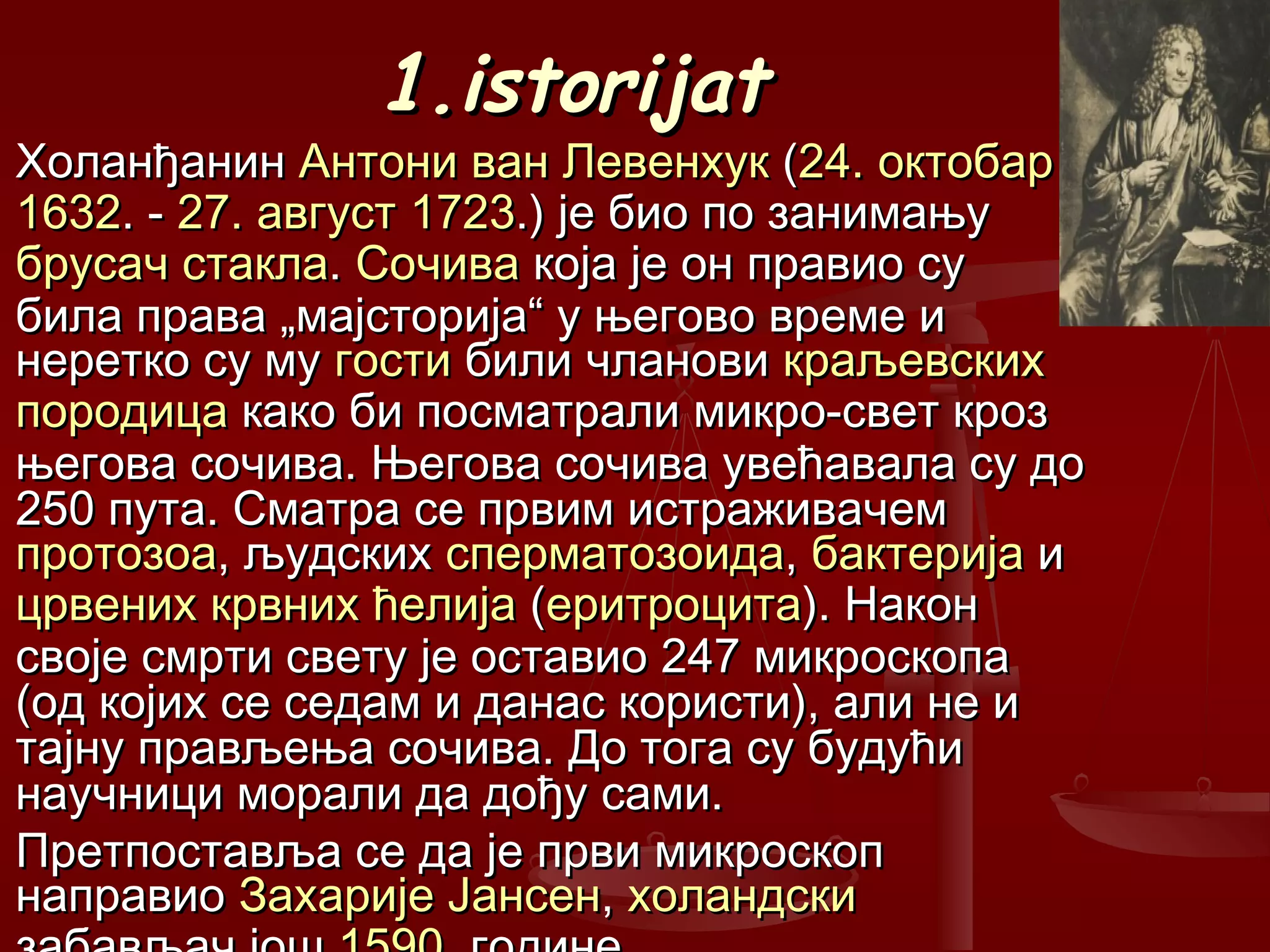 1.istorijat1.istorijat
ХоланђанинХоланђанин Антони ван ЛевенхукАнтони ван Левенхук ((24. октобар24. октобар
16321632. -. - 27. август27. август 17231723.) је био по занимању.) је био по занимању
брусачбрусач стакластакла.. СочиваСочива која је он правио сукоја је он правио су
била права „мајсторија“ у његово време ибила права „мајсторија“ у његово време и
неретко су мунеретко су му гостигости били члановибили чланови краљевскихкраљевских
породицапородица како би посматрали микро-свет крозкако би посматрали микро-свет кроз
његова сочива. Његова сочива увећавала су доњегова сочива. Његова сочива увећавала су до
250 пута. Сматра се првим истраживачем250 пута. Сматра се првим истраживачем
протозоапротозоа, људских, људских сперматозоидасперматозоида,, бактеријабактерија ии
црвених крвних ћелијацрвених крвних ћелија ((еритроцитаеритроцита). Након). Након
своје смрти свету је оставио 247 микроскопасвоје смрти свету је оставио 247 микроскопа
(од којих се седам и данас користи), али не и(од којих се седам и данас користи), али не и
тајну прављења сочива. До тога су будућитајну прављења сочива. До тога су будући
научници морали да дођу сами.научници морали да дођу сами.
Претпоставља се да је први микроскопПретпоставља се да је први микроскоп
направионаправио Захарије ЈансенЗахарије Јансен,, холандскихоландски
 