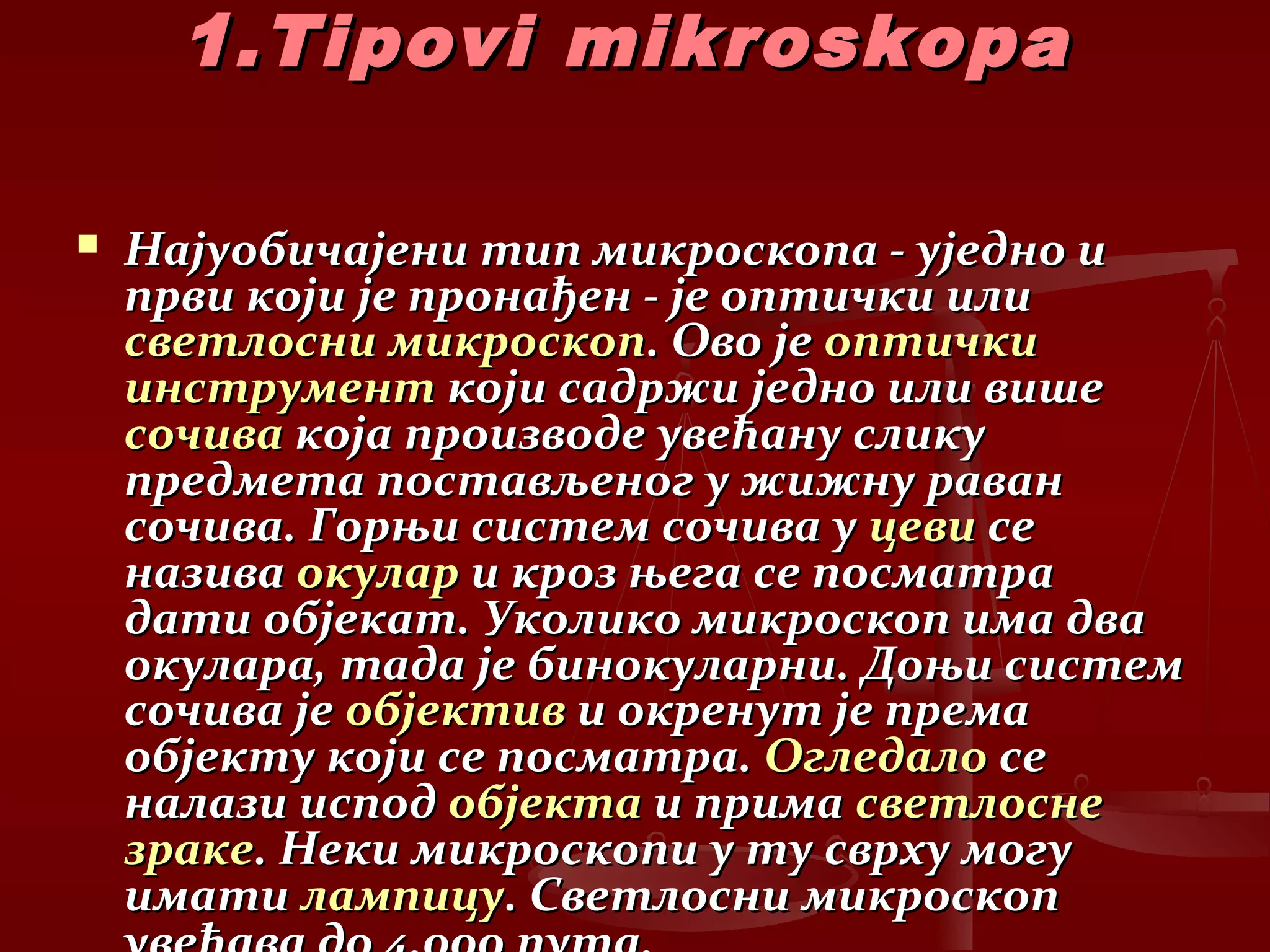 1.Tipovi mikroskopa1.Tipovi mikroskopa
 Најуобичајени тип микроскопа - уједно иНајуобичајени тип микроскопа - уједно и
први који је пронађен - је оптички илипрви који је пронађен - је оптички или
светлосни микроскопсветлосни микроскоп. Ово је. Ово је оптичкиоптички
инструментинструмент који садржи једно или вишекоји садржи једно или више
сочивасочива која производе увећану сликукоја производе увећану слику
предмета постављеног у жижну раванпредмета постављеног у жижну раван
сочива. Горњи систем сочива усочива. Горњи систем сочива у цевицеви сесе
називаназива окуларокулар и кроз њега се посматраи кроз њега се посматра
дати објекат. Уколико микроскоп има двадати објекат. Уколико микроскоп има два
окулара, тада је бинокуларни. Доњи системокулара, тада је бинокуларни. Доњи систем
сочива јесочива је објективобјектив и окренут је премаи окренут је према
објекту који се посматра.објекту који се посматра. ОгледалоОгледало сесе
налази исподналази испод објектаобјекта и примаи прима светлоснесветлосне
зракезраке. Неки микроскопи у ту сврху могу. Неки микроскопи у ту сврху могу
иматиимати лампицулампицу. Светлосни микроскоп. Светлосни микроскоп
 
