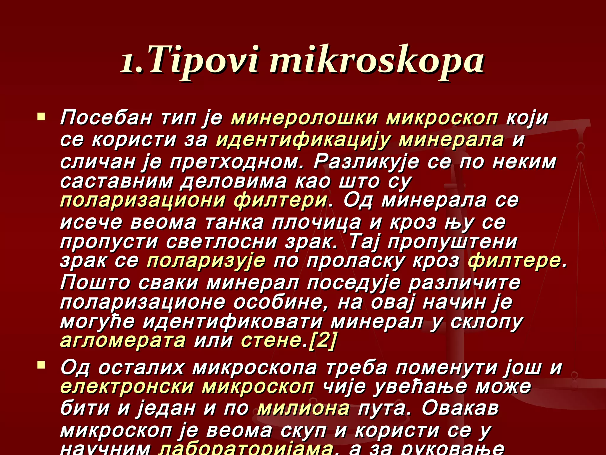 1.Tipovi mikroskopa1.Tipovi mikroskopa
 Посебан тип јеПосебан тип је минеролошки микроскопминеролошки микроскоп којикоји
се користи засе користи за идентификацијуидентификацију минераламинерала ии
сличан је претходном. Разликује се по некимсличан је претходном. Разликује се по неким
саставним деловима као што сусаставним деловима као што су
поларизациони филтериполаризациони филтери . Од минерала се. Од минерала се
исече веома танка плочица и кроз њу сеисече веома танка плочица и кроз њу се
пропусти светлосни зрак. Тај пропуштенипропусти светлосни зрак. Тај пропуштени
зрак сезрак се поларизујеполаризује по проласку крозпо проласку кроз филтерефилтере..
Пошто сваки минерал поседује различитеПошто сваки минерал поседује различите
поларизационе особине, на овај начин јеполаризационе особине, на овај начин је
могуће идентификовати минерал у склопумогуће идентификовати минерал у склопу
агломератаагломерата илиили стенестене..[2][2]
 Од осталих микроскопа треба поменути још иОд осталих микроскопа треба поменути још и
електронски микроскопелектронски микроскоп чије увећање можечије увећање може
бити и један и побити и један и по милионамилиона пута. Овакавпута. Овакав
микроскоп је веома скуп и користи се умикроскоп је веома скуп и користи се у
 
