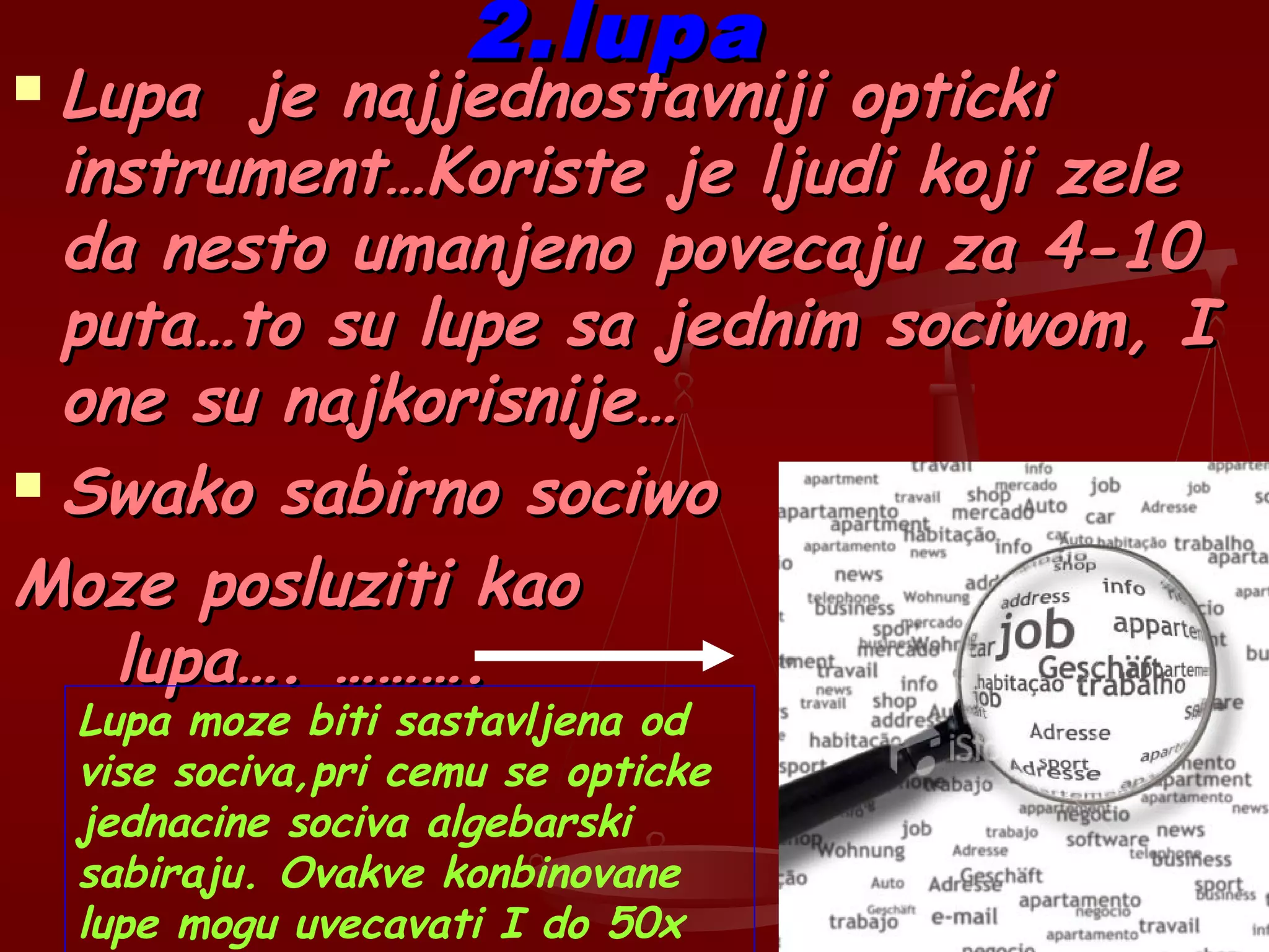 2.lupa2.lupa
 Lupa je najjednostavniji optickiLupa je najjednostavniji opticki
instrument…Koriste je ljudi koji zeleinstrument…Koriste je ljudi koji zele
da nesto umanjeno povecaju za 4-10da nesto umanjeno povecaju za 4-10
puta…to su lupe sa jednim sociwom, Iputa…to su lupe sa jednim sociwom, I
one su najkorisnije…one su najkorisnije…
 Swako sabirno sociwoSwako sabirno sociwo
Moze posluziti kaoMoze posluziti kao
lupa…. ……….lupa…. ……….
Lupa moze biti sastavljena od
vise sociva,pri cemu se opticke
jednacine sociva algebarski
sabiraju. Ovakve konbinovane
lupe mogu uvecavati I do 50x
 