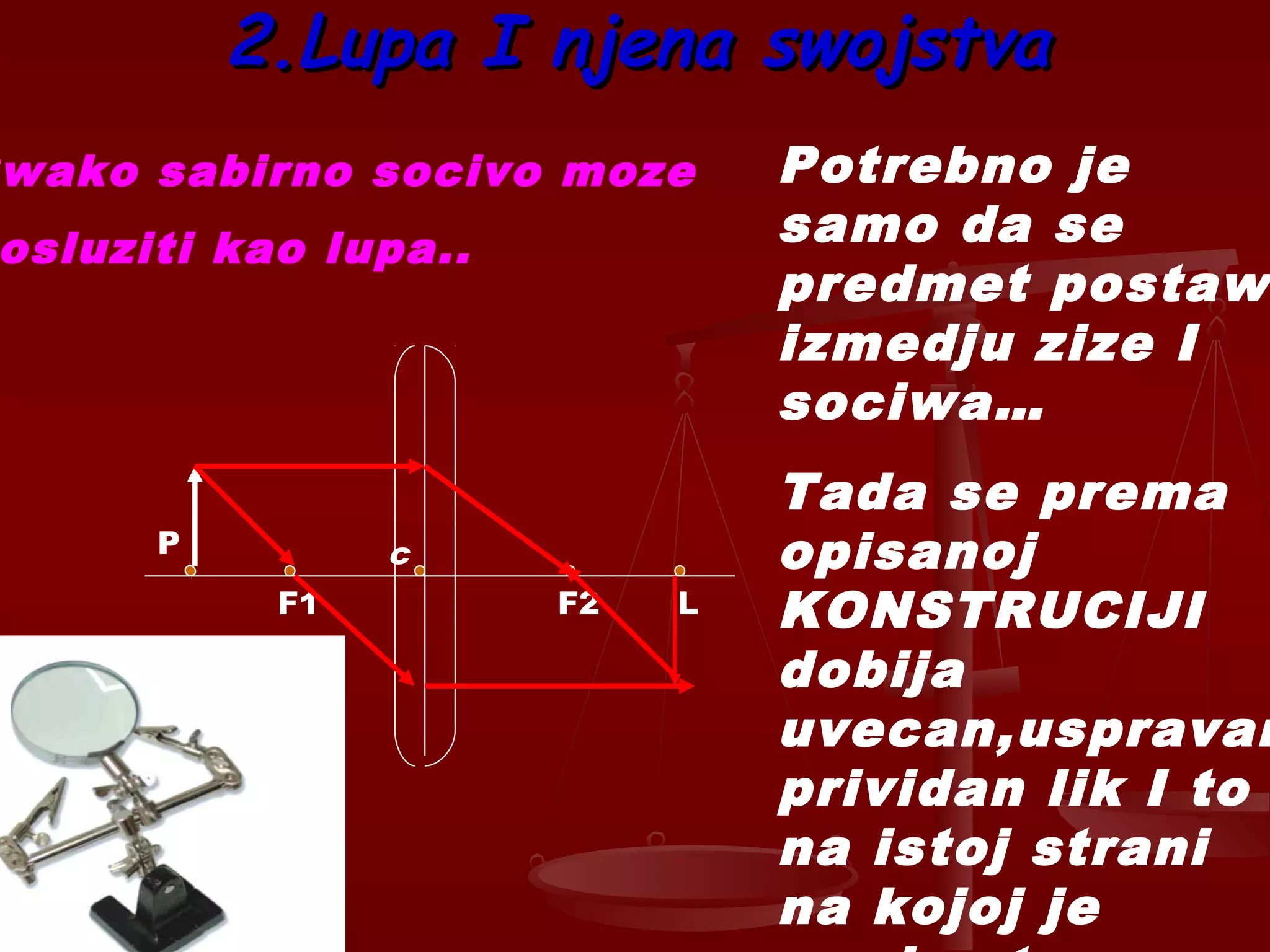2.Lupa I njena swojstva2.Lupa I njena swojstva
F1
c
F2 L
P
Potrebno je
samo da se
predmet postaw
izmedju zize I
sociwa…
Tada se prema
opisanoj
KONSTRUCIJI
dobija
uvecan,uspravan
prividan lik I to
na istoj strani
na kojoj je
wako sabirno socivo moze
osluziti kao lupa..
 