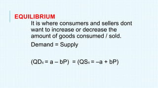 EQUILIBRIUM
It is where consumers and sellers dont
want to increase or decrease the
amount of goods consumed / sold.
Demand = Supply
(QDX = a – bP) = (QSX = –a + bP)
 