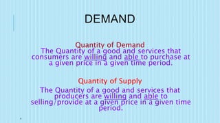 4
DEMAND
Quantity of Demand
The Quantity of a good and services that
consumers are willing and able to purchase at
a given price in a given time period.
Quantity of Supply
The Quantity of a good and services that
producers are willing and able to
selling/provide at a given price in a given time
period.
 