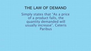 THE LAW OF DEMAND
Simply states that “As a price
of a product falls, the
quantity demanded will
usually increase”. Ceteris
Paribus
 