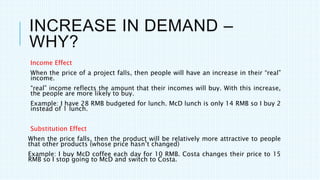 INCREASE IN DEMAND –
WHY?
Income Effect
When the price of a project falls, then people will have an increase in their “real”
income.
“real” income reflects the amount that their incomes will buy. With this increase,
the people are more likely to buy.
Example: I have 28 RMB budgeted for lunch. McD lunch is only 14 RMB so I buy 2
instead of 1 lunch.
Substitution Effect
When the price falls, then the product will be relatively more attractive to people
that other products (whose price hasn’t changed)
Example: I buy McD coffee each day for 10 RMB. Costa changes their price to 15
RMB so I stop going to McD and switch to Costa.
 