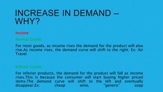 INCREASE IN DEMAND –
WHY?
Income
Normal Goods
For most goods, as income rises the demand for the product will also
rise.As income rises, the demand curve will shift to the right. Ex: Air
Travel
Inferior Goods
For inferior products, the demand for the product will fall as income
rises.This is because the consumer will start buying higher priced
items.The demand curve will shift to the left and eventually
disappear.Ex: cheap wine, “generic” soap
 