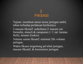 2.
FIKSASI
• Tujuan: membuat unsur-unsur jaringan stabil,
tahan terhadap perlakuan berikutnya
• 2 macam fiksatif: sederhana (1 macam zat:
formalin, etanol) & campuran (> 1 zat: larutan
Helly, larutan Zenker).
• Volume cairan fiksatif: minimal 20x volume
jaringan.
• Waktu fiksasi tergantung pd tebal jaringan,
macam fiksatif, & konsistensi jaringan
 