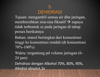 3.
DEHIDRASI
• Tujuan: mengambil semua air dlm jaringan,
membersihkan sisa-sisa fiksatif  supaya
tidak terbentuk es pada jaringan di tahap
proses berikutnya
• Bahan: etanol bertingkat dari konsentrasi
tinggi ke konsentrasi rendah (dr konsentrasi
70%-100%)
• Waktu: tergantung pd volume jaringan (6-
24 jam)
• Dehidrasi dengan Alkohol 70%, 80%, 90%,
Alkohol absolut 2x
 