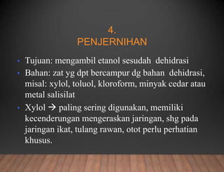 4.
PENJERNIHAN
• Tujuan: mengambil etanol sesudah dehidrasi
• Bahan: zat yg dpt bercampur dg bahan dehidrasi,
misal: xylol, toluol, kloroform, minyak cedar atau
metal salisilat
• Xylol  paling sering digunakan, memiliki
kecenderungan mengeraskan jaringan, shg pada
jaringan ikat, tulang rawan, otot perlu perhatian
khusus.
 