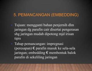 5. PEMANCANGAN (EMBEDDING)
• Tujuan: mengganti bahan penjernih dlm
jaringan dg parafin cair disertai pengerasan
shg jaringan mudah dipotong mjd irisan
tipis
• Tahap pemancangan: impregnasi
(peresapan) € parafin masuk ke sela-sela
jaringan; embedding € membentuk balok
parafin di sekeliling jaringan
 