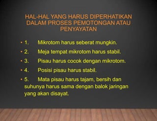 HAL-HAL YANG HARUS DIPERHATIKAN
DALAM PROSES PEMOTONGAN ATAU
PENYAYATAN
• 1. Mikrotom harus seberat mungkin.
• 2. Meja tempat mikrotom harus stabil.
• 3. Pisau harus cocok dengan mikrotom.
• 4. Posisi pisau harus stabil.
• 5. Mata pisau harus tajam, bersih dan
suhunya harus sama dengan balok jaringan
yang akan disayat.
 