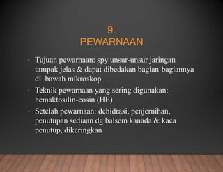 9.
PEWARNAAN
• Tujuan pewarnaan: spy unsur-unsur jaringan
tampak jelas & dapat dibedakan bagian-bagiannya
di bawah mikroskop
• Teknik pewarnaan yang sering digunakan:
hemaktosilin-eosin (HE)
• Setelah pewarnaan: dehidrasi, penjernihan,
penutupan sediaan dg balsem kanada & kaca
penutup, dikeringkan
 