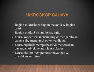 MIKROSKOP CAHAYA
• Bagian mikroskop: bagian mekanik & bagian
optik
• Bagian optik: 3 sistem lensa, yaitu
➢ Lensa kondensor: menampung & mengarahkan
cahaya shg menerangi objek yg diamati
➢ Lensa objektif: memperbesar & meneruskan
bayangan objek ke arah lensa okuler
➢ Lensa okuler: memperbesar bayangan &
diarahkan ke retina
 