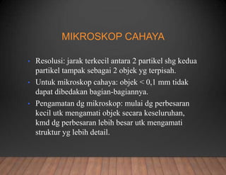 MIKROSKOP CAHAYA
• Resolusi: jarak terkecil antara 2 partikel shg kedua
partikel tampak sebagai 2 objek yg terpisah.
• Untuk mikroskop cahaya: objek < 0,1 mm tidak
dapat dibedakan bagian-bagiannya.
• Pengamatan dg mikroskop: mulai dg perbesaran
kecil utk mengamati objek secara keseluruhan,
kmd dg perbesaran lebih besar utk mengamati
struktur yg lebih detail.
 
