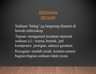 SEDIAAN
SEGAR
• Sediaan ‘hidup’ yg langsung diamati di
bawah mikroskop
• Tujuan: mengamati keadaan alamiah
sediaan a.l.: warna, bentuk, jml
komponen jaringan, adanya gerakan.
• Kerugian: mudah rusak, kontras antara
bagian-bagian sediaan tidak nyata
 