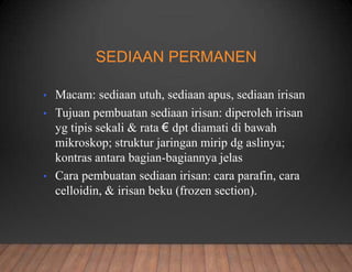 SEDIAAN PERMANEN
• Macam: sediaan utuh, sediaan apus, sediaan irisan
• Tujuan pembuatan sediaan irisan: diperoleh irisan
yg tipis sekali & rata € dpt diamati di bawah
mikroskop; struktur jaringan mirip dg aslinya;
kontras antara bagian-bagiannya jelas
• Cara pembuatan sediaan irisan: cara parafin, cara
celloidin, & irisan beku (frozen section).
 