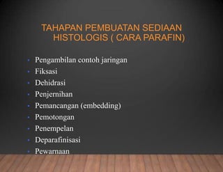 TAHAPAN PEMBUATAN SEDIAAN
HISTOLOGIS ( CARA PARAFIN)
• Pengambilan contoh jaringan
• Fiksasi
• Dehidrasi
• Penjernihan
• Pemancangan (embedding)
• Pemotongan
• Penempelan
• Deparafinisasi
• Pewarnaan
 