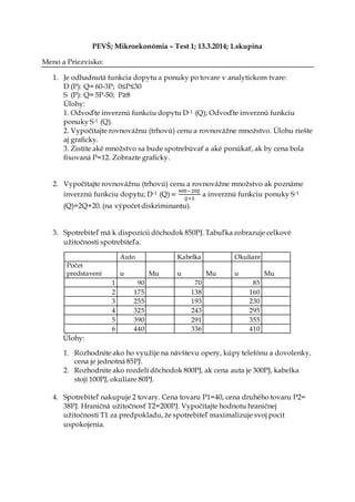 PEVŠ; Mikroekonómia – Test 1; 13.3.2014; 1.skupina
Meno a Priezvisko:
1. Je odhadnutá funkcia dopytu a ponuky po tovare v analytickom tvare:
D (P): Q= 60-3P; 0≤P≤30
S (P): Q= 5P-50; P≥8
Úlohy:
1. Odvoďte inverznú funkciu dopytu D-1 (Q); Odvoďte inverznú funkciu
ponuky S-1 (Q).
2. Vypočítajte rovnovážnu (trhovú) cenu a rovnovážne množstvo. Úlohu riešte
aj graficky.
3. Zistite aké množstvo sa bude spotrebúvať a aké ponúkať, ak by cena bola
fixovaná P=12. Zobrazte graficky.
2. Vypočítajte rovnovážnu (trhovú) cenu a rovnovážne množstvo ak poznáme
inverznú funkciu dopytu; D-1 (Q) =
600−20𝑄
𝑄+5
a inverznú funkciu ponuky S-1
(Q)=2Q+20. (na výpočet diskriminantu).
3. Spotrebiteľ má k dispozícii dôchodok 850PJ. Tabuľka zobrazuje celkové
užitočnosti spotrebiteľa.
Auto Kabelka Okuliare
Počet
predstavení u Mu u Mu u Mu
1 90 70 85
2 175 138 160
3 255 193 230
4 325 243 295
5 390 291 355
6 440 336 410
Úlohy:
1. Rozhodnite ako ho využije na návštevu opery, kúpy telefónu a dovolenky,
cena je jednotná 85PJ.
2. Rozhodnite ako rozdelí dôchodok 800PJ, ak cena auta je 300PJ, kabelka
stojí 100PJ, okuliare 80PJ.
4. Spotrebiteľ nakupuje 2 tovary. Cena tovaru P1=40, cena druhého tovaru P2=
38PJ. Hraničná užitočnosť T2=200PJ. Vypočítajte hodnotu hraničnej
užitočnosti T1 za predpokladu, že spotrebiteľ maximalizuje svoj pocit
uspokojenia.
 