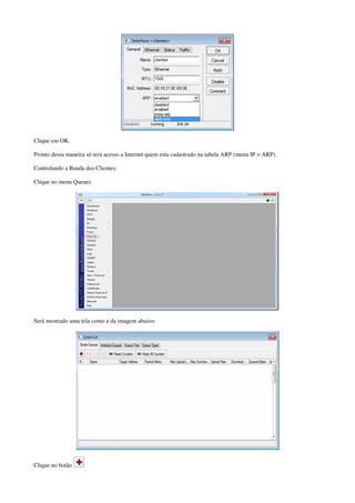 Clique em OK. 
Pronto dessa maneira só terá acesso a Internet quem esta cadastrado na tabela ARP (menu IP > ARP). 
Controlando a Banda dos Clientes: 
Clique no menu Queues 
Será mostrado uma tela como a da imagem abaixo: 
Clique no botão 
 