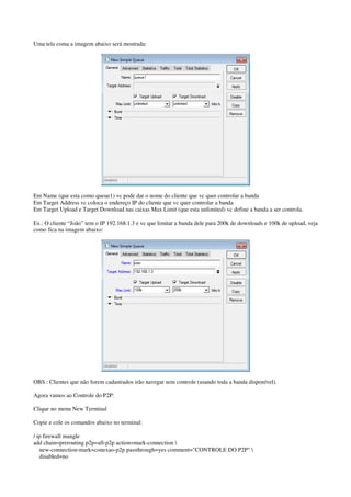 Uma tela coma a imagem abaixo será mostrada: 
Em Name (que esta como queue1) vc pode dar o nome do cliente que vc quer controlar a banda 
Em Target Address vc coloca o endereço IP do cliente que vc quer controlar a banda 
Em Target Upload e Target Download nas caixas Max Limit (que esta unlimited) vc define a banda a ser controla. 
Ex.: O cliente “João” tem o IP 192.168.1.3 e vc que limitar a banda dele para 200k de downloads e 100k de upload, veja 
como fica na imagem abaixo: 
OBS.: Clientes que não forem cadastrados irão navegar sem controle (usando toda a banda disponível). 
Agora vamos ao Controle do P2P: 
Clique no menu New Terminal 
Copie e cole os comandos abaixo no terminal: 
/ ip firewall mangle 
add chain=prerouting p2p=all-p2p action=mark-connection  
new-connection-mark=conexao-p2p passthrough=yes comment="CONTROLE DO P2P"  
disabled=no 
 