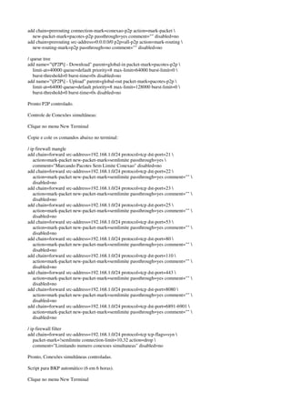 add chain=prerouting connection-mark=conexao-p2p action=mark-packet  
new-packet-mark=pacotes-p2p passthrough=yes comment="" disabled=no 
add chain=prerouting src-address=0.0.0.0/0 p2p=all-p2p action=mark-routing  
new-routing-mark=p2p passthrough=no comment="" disabled=no 
/ queue tree 
add name="[P2P] - Download" parent=global-in packet-mark=pacotes-p2p  
limit-at=40000 queue=default priority=8 max-limit=64000 burst-limit=0  
burst-threshold=0 burst-time=0s disabled=no 
add name="[P2P] - Upload" parent=global-out packet-mark=pacotes-p2p  
limit-at=64000 queue=default priority=8 max-limit=128000 burst-limit=0  
burst-threshold=0 burst-time=0s disabled=no 
Pronto P2P controlado. 
Controle de Conexões simultâneas: 
Clique no menu New Terminal 
Copie e cole os comandos abaixo no terminal: 
/ ip firewall mangle 
add chain=forward src-address=192.168.1.0/24 protocol=tcp dst-port=21  
action=mark-packet new-packet-mark=semlimite passthrough=yes  
comment="Marcando Pacotes Sem Limite Conexao" disabled=no 
add chain=forward src-address=192.168.1.0/24 protocol=tcp dst-port=22  
action=mark-packet new-packet-mark=semlimite passthrough=yes comment=""  
disabled=no 
add chain=forward src-address=192.168.1.0/24 protocol=tcp dst-port=23  
action=mark-packet new-packet-mark=semlimite passthrough=yes comment=""  
disabled=no 
add chain=forward src-address=192.168.1.0/24 protocol=tcp dst-port=25  
action=mark-packet new-packet-mark=semlimite passthrough=yes comment=""  
disabled=no 
add chain=forward src-address=192.168.1.0/24 protocol=tcp dst-port=53  
action=mark-packet new-packet-mark=semlimite passthrough=yes comment=""  
disabled=no 
add chain=forward src-address=192.168.1.0/24 protocol=tcp dst-port=80  
action=mark-packet new-packet-mark=semlimite passthrough=yes comment=""  
disabled=no 
add chain=forward src-address=192.168.1.0/24 protocol=tcp dst-port=110  
action=mark-packet new-packet-mark=semlimite passthrough=yes comment=""  
disabled=no 
add chain=forward src-address=192.168.1.0/24 protocol=tcp dst-port=443  
action=mark-packet new-packet-mark=semlimite passthrough=yes comment=""  
disabled=no 
add chain=forward src-address=192.168.1.0/24 protocol=tcp dst-port=8080  
action=mark-packet new-packet-mark=semlimite passthrough=yes comment=""  
disabled=no 
add chain=forward src-address=192.168.1.0/24 protocol=tcp dst-port=6891-6901  
action=mark-packet new-packet-mark=semlimite passthrough=yes comment=""  
disabled=no 
/ ip firewall filter 
add chain=forward src-address=192.168.1.0/24 protocol=tcp tcp-flags=syn  
packet-mark=!semlimite connection-limit=10,32 action=drop  
comment="Limitando numero conexoes simultaneas" disabled=no 
Pronto, Conexões simultâneas controladas. 
Script para BKP automático (6 em 6 horas). 
Clique no menu New Terminal 
 