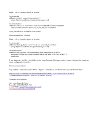 Copie e cole os comandos abaixo no terminal: 
/ system script 
add name="reboot" source="/ system reboot"  
policy=ftp,reboot,read,write,policy,test,winbox,password 
/ system scheduler 
add name="reboot" on-event=reboot start-date=mar/30/2009 start-time=02:30:00  
interval=1w3d comment="Reboot_de_10_em_10_dias" disabled=no 
Script para reboot do servidor de 10 em 10 dias 
Clique no menu New Terminal 
Copie e cole os comandos abaixo no terminal: 
/ system script 
add name="backup_diario" source="/sy ba sav name=mk_bkp.backup"  
policy=ftp,reboot,read,write,policy,test,winbox,password 
/ system scheduler 
add name="backup diario" on-event=backup_diario start-date=jan/16/2007  
start-time=00:00:00 interval=6h comment="CRIA BACKUP DE 6 EM 6 HORAS"  
disabled=no 
É isso aí pessoal o servidor é bem básico, porém muito funcional, ótimo para estudos e para servir como base para testar 
outras configurações / controles. 
Espero que ajude a todos. 
Veja também o tutorial Mikrotik + Debian + Squid + ThunderCache 3 = “SuperCache” que esta disponível em: 
http://www.microcenterweb.com.br/mikrotik/MicrocenterWEB%20-%20(41)%203673-5879%20- 
%20Mikrotik+Debian+Squid+ThunderCache3=SuperCache.pdf 
Aguardem novos tutoriais. 
Att.: Lauro Sizanoski Franco 
Fone: (41) 3673-5879 / 3673-5821 
e-Mail / MSN: suporte@microcenterweb.com.br 
www.microcenterweb.com.br/mikrotik 
