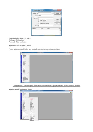Em Connect To: Digite 192.168.1.1 
Em Login: Digite admin 
Password: Deixe em branco 
Agora é só clicar no botão Connect. 
Pronto, após entrar no WinBox será mostrado uma janela como a imagem abaixo: 
Configurando o Mikrotik para “conversar”com o modem e “jogar” internet para a interface clientes: 
Vá até o menu IP e clique em Routes 
 