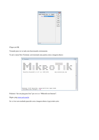 Clique em OK 
Testando para ver se tudo esta funcionando corretamente. 
Va até o menu New Terminal, será mostrado uma janela como a imagem abaixo: 
Podemos “dar um ping para fora” pra ver se o “Mikrotik tem Internet”. 
Digite: ping www.uol.com.br 
Se vc tiver um resultado parecido com a imagem abaixo é pq ta tudo certo: 
 
