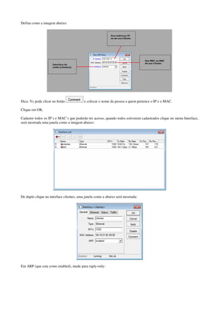 Defina como a imagem abaixo: 
Dica: Vc pode clicar no botão e colocar o nome da pessoa a quem pertence o IP e o MAC. 
Clique em OK. 
Cadastre todos os IP`s e MAC`s que poderão ter acesso, quando todos estiverem cadastrados clique no menu Interface, 
será mostrada uma janela como a imagem abaixo: 
De duplo clique na interface clientes, uma janela como a abaixo será mostrada: 
Em ARP (que esta como enabled), mude para raply-only: 
 